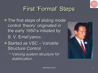 Sliding Mode Control 5
First ‘Formal’ StepsFirst ‘Formal’ Steps
►The first steps of sliding modeThe first steps of sliding mode
control ‘theory’ originated incontrol ‘theory’ originated in
the early 1950’s initiated bythe early 1950’s initiated by
S. V. Emel’yanov.S. V. Emel’yanov.
►Started as VSC – VariableStarted as VSC – Variable
Structure ControlStructure Control
 Varying system structure forVarying system structure for
stabilization.stabilization.
 