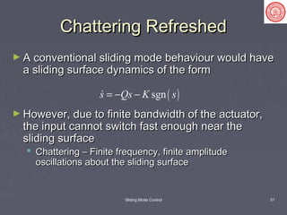 Sliding Mode Control 51
Chattering RefreshedChattering Refreshed
► A conventional sliding mode behaviour would haveA conventional sliding mode behaviour would have
a sliding surface dynamics of the forma sliding surface dynamics of the form
► However, due to finite bandwidth of the actuator,However, due to finite bandwidth of the actuator,
the input cannot switch fast enough near thethe input cannot switch fast enough near the
sliding surfacesliding surface
 Chattering – Finite frequency, finite amplitudeChattering – Finite frequency, finite amplitude
oscillations about the sliding surfaceoscillations about the sliding surface
( )sgns Qs K s= − −
 