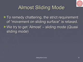 Sliding Mode Control 52
Almost Sliding ModeAlmost Sliding Mode
►To remedy chattering, the strict requirementTo remedy chattering, the strict requirement
of “movement on sliding surface” is relaxed.of “movement on sliding surface” is relaxed.
►We try to get ‘Almost’ – sliding mode (QuasiWe try to get ‘Almost’ – sliding mode (Quasi
sliding mode)sliding mode)
 