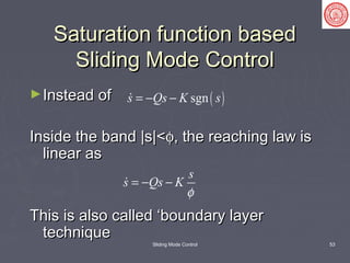 Sliding Mode Control 53
Saturation function basedSaturation function based
Sliding Mode ControlSliding Mode Control
►Instead ofInstead of
Inside the band |s|<Inside the band |s|<φφ, the reaching law is, the reaching law is
linear aslinear as
This is also called ‘boundary layerThis is also called ‘boundary layer
techniquetechnique
( )sgns Qs K s= − −
s
s Qs K
φ
= − −
 