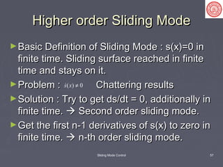 Sliding Mode Control 57
Higher order Sliding ModeHigher order Sliding Mode
►Basic Definition of Sliding Mode : s(x)=0 inBasic Definition of Sliding Mode : s(x)=0 in
finite time. Sliding surface reached in finitefinite time. Sliding surface reached in finite
time and stays on it.time and stays on it.
►Problem : Chattering resultsProblem : Chattering results
►Solution : Try to get ds/dt = 0, additionally inSolution : Try to get ds/dt = 0, additionally in
finite time.finite time.  Second order sliding mode.Second order sliding mode.
►Get the first n-1 derivatives of s(x) to zero inGet the first n-1 derivatives of s(x) to zero in
finite time.finite time.  n-th order sliding mode.n-th order sliding mode.
( ) 0s x ≠
 