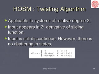 Sliding Mode Control 59
HOSM : Twisting AlgorithmHOSM : Twisting Algorithm
►Applicable to systems of relative degree 2.Applicable to systems of relative degree 2.
►Input appears in 2Input appears in 2ndnd
derivative of slidingderivative of sliding
function.function.
►Input is still discontinous. However, there isInput is still discontinous. However, there is
no chattering in states.no chattering in states.
 