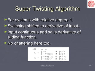 Sliding Mode Control 61
Super Twisting AlgorithmSuper Twisting Algorithm
►For systems with relative degree 1.For systems with relative degree 1.
►Switching shifted to derivative of input.Switching shifted to derivative of input.
►Input continuous and so is derivative ofInput continuous and so is derivative of
sliding function.sliding function.
►No chattering here too.No chattering here too.
 