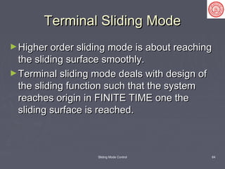 Sliding Mode Control 64
Terminal Sliding ModeTerminal Sliding Mode
►Higher order sliding mode is about reachingHigher order sliding mode is about reaching
the sliding surface smoothly.the sliding surface smoothly.
►Terminal sliding mode deals with design ofTerminal sliding mode deals with design of
the sliding function such that the systemthe sliding function such that the system
reaches origin in FINITE TIME one thereaches origin in FINITE TIME one the
sliding surface is reached.sliding surface is reached.
 