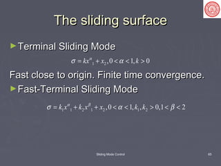 Sliding Mode Control 65
The sliding surfaceThe sliding surface
►Terminal Sliding ModeTerminal Sliding Mode
Fast close to origin. Finite time convergence.Fast close to origin. Finite time convergence.
►Fast-Terminal Sliding ModeFast-Terminal Sliding Mode
1 2 ,0 1, 0kx x kα
σ α= + < < >
1 1 2 1 2 1 2,0 1, , 0,1 2k x k x x k kα β
σ α β= + + < < > < <
 