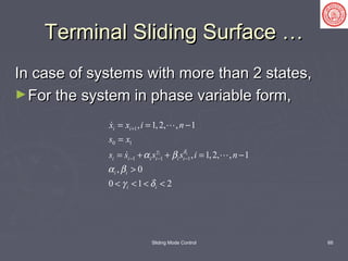 Sliding Mode Control 66
Terminal Sliding Surface …Terminal Sliding Surface …
In case of systems with more than 2 states,In case of systems with more than 2 states,
►For the system in phase variable form,For the system in phase variable form,
1
0 1
1 1 1
, 1,2, , 1
, 1,2, , 1
, 0
0 1 2
i i
i i
i i i i i i
i i
i i
x x i n
s x
s s s s i nγ δ
α β
α β
γ δ
+
− − −
= = −
=
= + + = −
>
< < < <
 
 
 