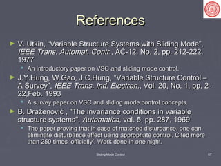 Sliding Mode Control 67
ReferencesReferences
► V. Utkin, “Variable Structure Systems with Sliding Mode”,V. Utkin, “Variable Structure Systems with Sliding Mode”,
IEEE Trans. Automat. ContrIEEE Trans. Automat. Contr., AC-12, No. 2, pp. 212-222,., AC-12, No. 2, pp. 212-222,
19771977
 An introductory paper on VSC and sliding mode control.An introductory paper on VSC and sliding mode control.
► J.Y.Hung, W.Gao, J.C.Hung, “Variable Structure Control –J.Y.Hung, W.Gao, J.C.Hung, “Variable Structure Control –
A Survey”,A Survey”, IEEE Trans. Ind. ElectronIEEE Trans. Ind. Electron., Vol. 20, No. 1, pp. 2-., Vol. 20, No. 1, pp. 2-
22,Feb. 199322,Feb. 1993
 A survey paper on VSC and sliding mode control concepts.A survey paper on VSC and sliding mode control concepts.
► B. Draženović , "The invariance conditions in variableB. Draženović , "The invariance conditions in variable
structure systems",structure systems", AutomaticaAutomatica, vol. 5, pp. 287, 1969, vol. 5, pp. 287, 1969
 The paper proving that in case of matched disturbance, one canThe paper proving that in case of matched disturbance, one can
eliminate disturbance effect using appropriate control. Cited moreeliminate disturbance effect using appropriate control. Cited more
than 250 times ‘officially’. Work done in one night.than 250 times ‘officially’. Work done in one night.
 