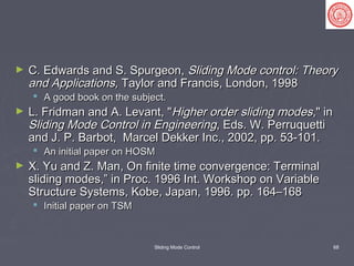 Sliding Mode Control 68
► C. Edwards and S. Spurgeon,C. Edwards and S. Spurgeon, Sliding Mode control: TheorySliding Mode control: Theory
and Applications,and Applications, Taylor and Francis, London, 1998Taylor and Francis, London, 1998
 A good book on the subject.A good book on the subject.
► L. Fridman and A. Levant, "L. Fridman and A. Levant, "Higher order sliding modesHigher order sliding modes," in," in
Sliding Mode Control in EngineeringSliding Mode Control in Engineering, Eds. W. Perruquetti, Eds. W. Perruquetti
and J. P. Barbot, Marcel Dekker Inc., 2002, pp. 53-101.and J. P. Barbot, Marcel Dekker Inc., 2002, pp. 53-101.
 An initial paper on HOSMAn initial paper on HOSM
► X. Yu and Z. Man, On finite time convergence: TerminalX. Yu and Z. Man, On finite time convergence: Terminal
sliding modes,” in Proc. 1996 Int. Workshop on Variablesliding modes,” in Proc. 1996 Int. Workshop on Variable
Structure Systems, Kobe, Japan, 1996. pp. 164–168Structure Systems, Kobe, Japan, 1996. pp. 164–168
 Initial paper on TSMInitial paper on TSM
 