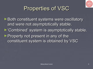 Sliding Mode Control 8
Properties of VSCProperties of VSC
►Both constituent systems were oscillatoryBoth constituent systems were oscillatory
and were not asymptotically stable.and were not asymptotically stable.
►‘‘Combined’ system is asymptotically stable.Combined’ system is asymptotically stable.
►Property not present in any of theProperty not present in any of the
constituent system is obtained by VSCconstituent system is obtained by VSC
 