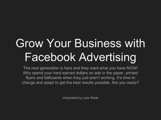 Grow Your Business with
Facebook Advertising
The next generation is here and they want what you have NOW!
Why spend your hard earned dollars on ads in the paper, printed
flyers and billboards when they just aren’t working. It’s time to
change and adapt to get the best results possible. Are you ready?
interpreted by Luke Wade
 