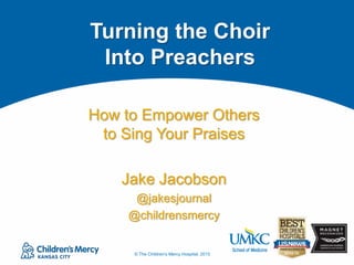 © The Children's Mercy Hospital, 2015
How to Empower Others
to Sing Your Praises
Jake Jacobson
@jakesjournal
@childrensmercy
Turning the Choir
Into Preachers
 