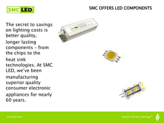 The secret to savings
on lighting costs is
better quality,
longer lasting
components – from
the chips to the
heat sink
technologies. At SMC
LED, we’ve been
manufacturing
superior quality
consumer electronic
appliances for nearly
60 years.
SMC OFFERS LED COMPONENTS
 