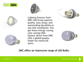 SMC offers an impressive range of LED Bulbs.
Lighting fixtures from
SMC LED bring superior
quality, easy setup, and
outstanding durability to
any new installation. You
get these energy-saving,
cost-saving LEDs
factory-direct from SMC
LED, a global quality
leader for nearly 60
years.
 
