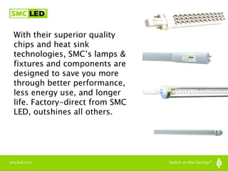 With their superior quality
chips and heat sink
technologies, SMC’s lamps &
fixtures and components are
designed to save you more
through better performance,
less energy use, and longer
life. Factory-direct from SMC
LED, outshines all others.
 
