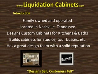 www.   Liquidation Cabinets.com
   Introduction

         Family owned and operated
       Located in Nashville, Tennessee
Designs Custom Cabinets for Kitchens & Baths
 Builds cabinets for studios, tour busses, etc.
Has a great design team with a solid reputation




             “Designs Sell, Customers Tell”
 