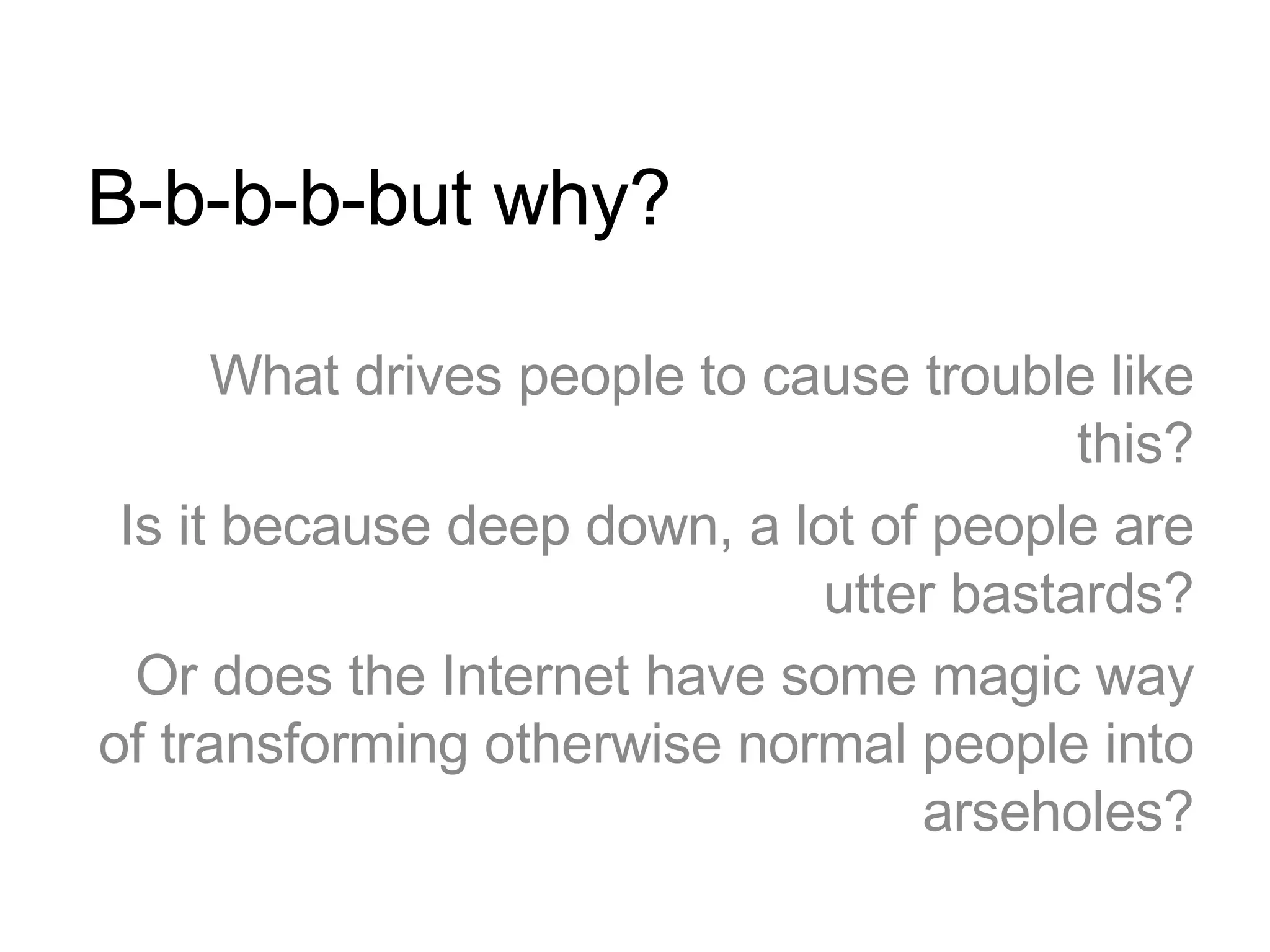 B-b-b-b-but why? What drives people to cause trouble like this? Is it because deep down, a lot of people are utter bastards? Or does the Internet have some magic way of transforming otherwise normal people into arseholes? 
