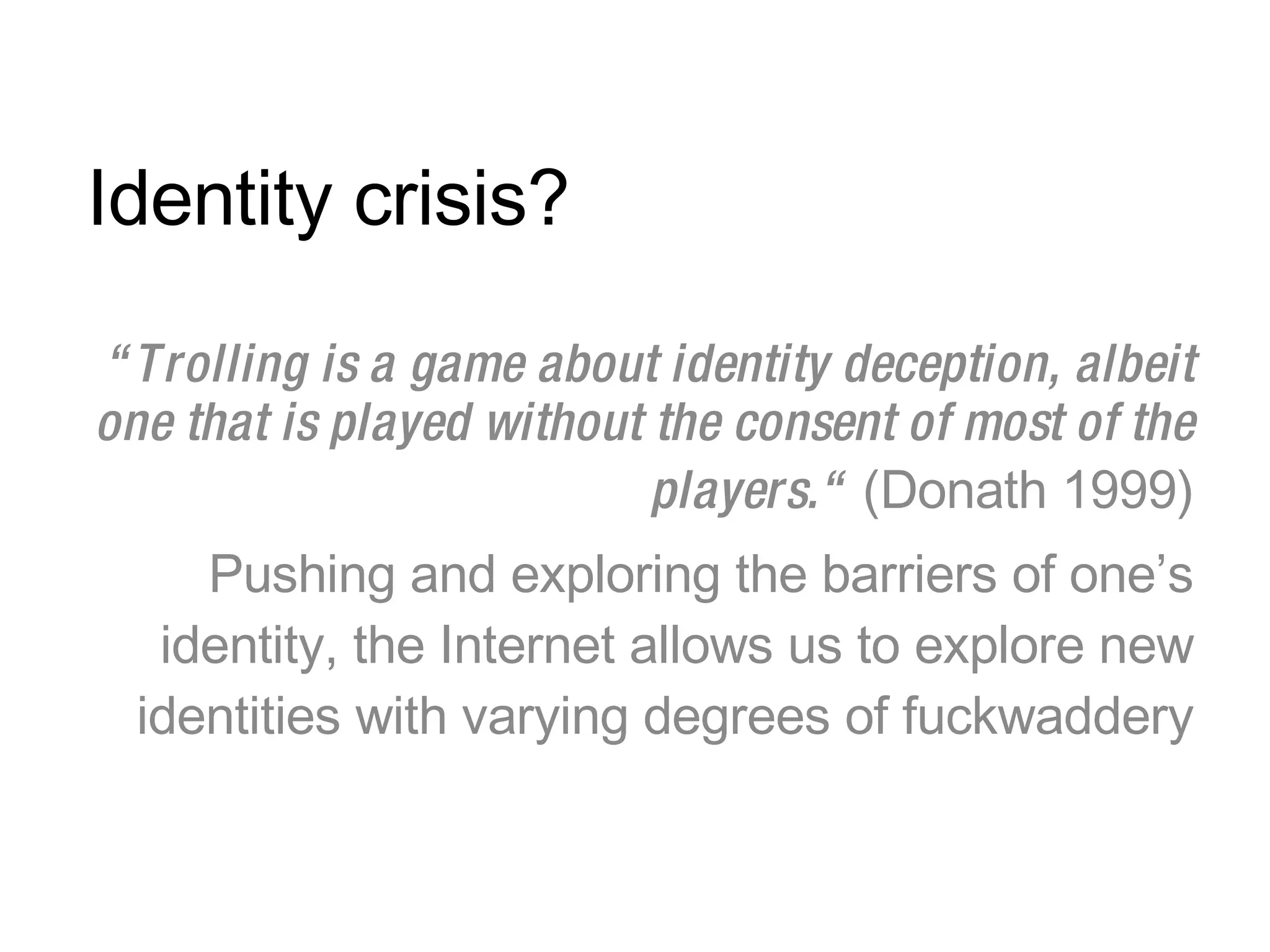 Identity crisis? “ Trolling is a game about identity deception, albeit one that is played without the consent of most of the players.“  (Donath 1999) Pushing and exploring the barriers of one’s identity, the Internet allows us to explore new identities with varying degrees of fuckwaddery 