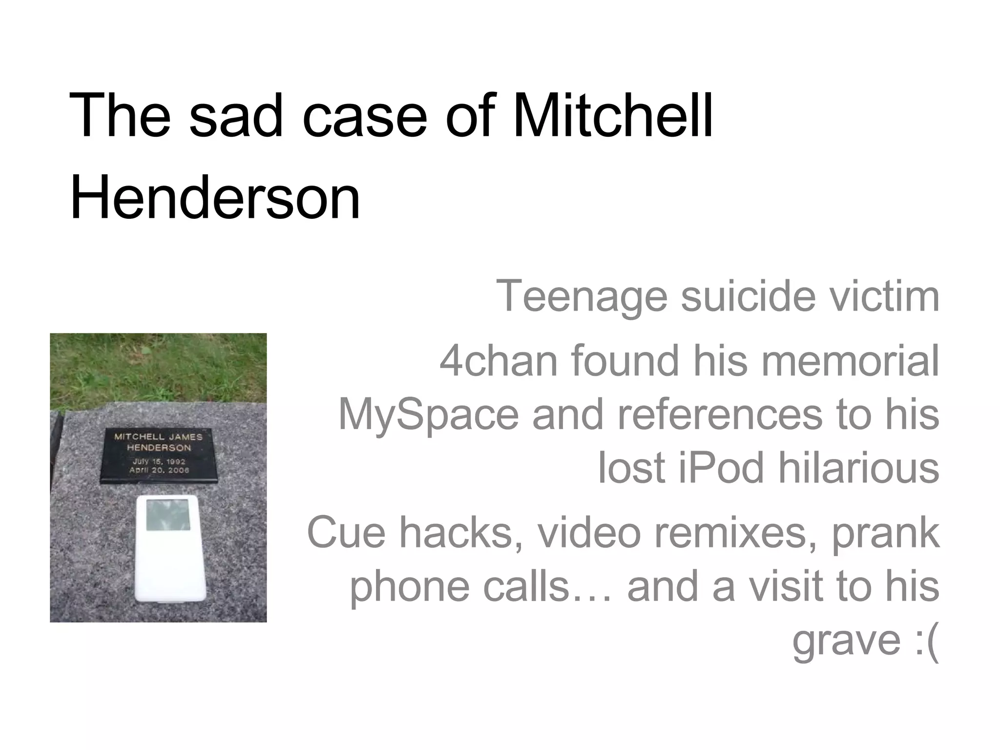 The sad case of Mitchell Henderson Teenage suicide victim 4chan found his memorial MySpace and references to his lost iPod hilarious Cue hacks, video remixes, prank phone calls… and a visit to his grave :( 