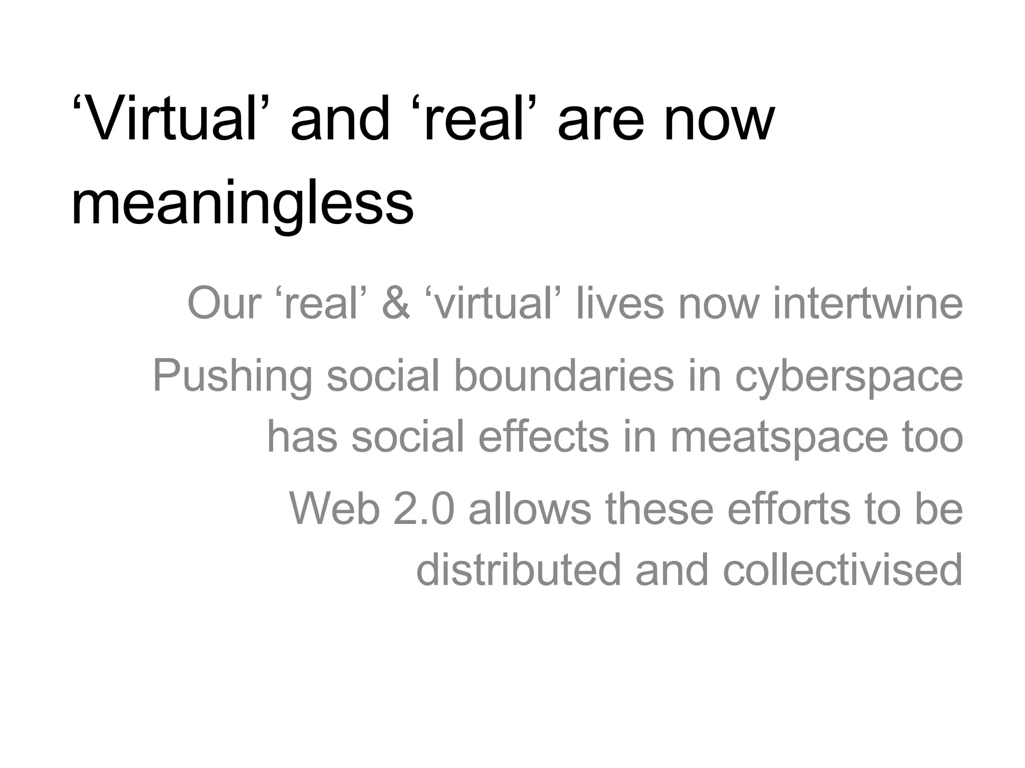 ‘ Virtual’ and ‘real’ are now meaningless Our ‘real’ & ‘virtual’ lives now intertwine Pushing social boundaries in cyberspace has social effects in meatspace too Web 2.0 allows these efforts to be distributed and collectivised 