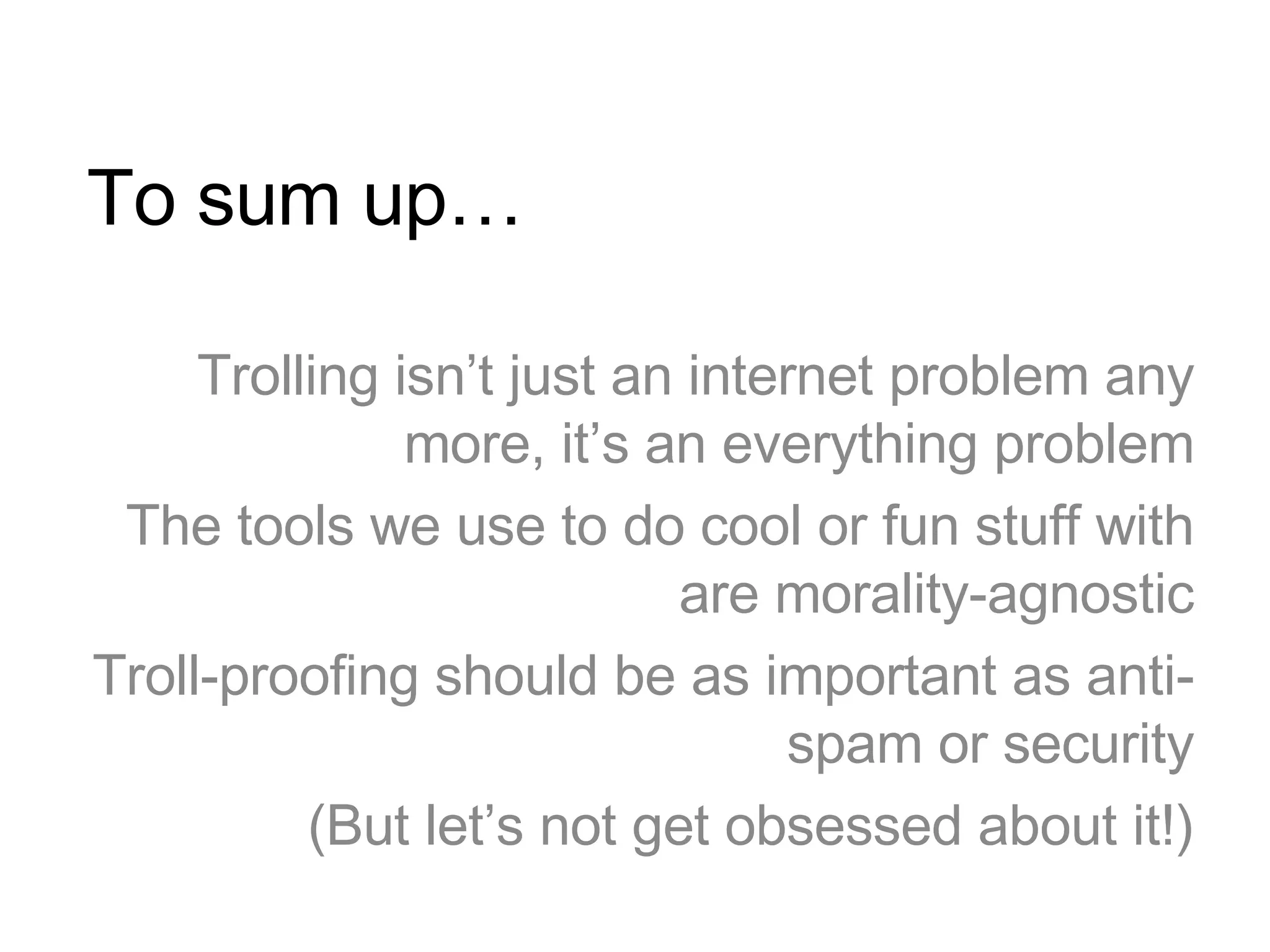 To sum up… Trolling isn’t just an internet problem any more, it’s an everything problem The tools we use to do cool or fun stuff with are morality-agnostic Troll-proofing should be as important as anti-spam or security (But let’s not get obsessed about it!) 