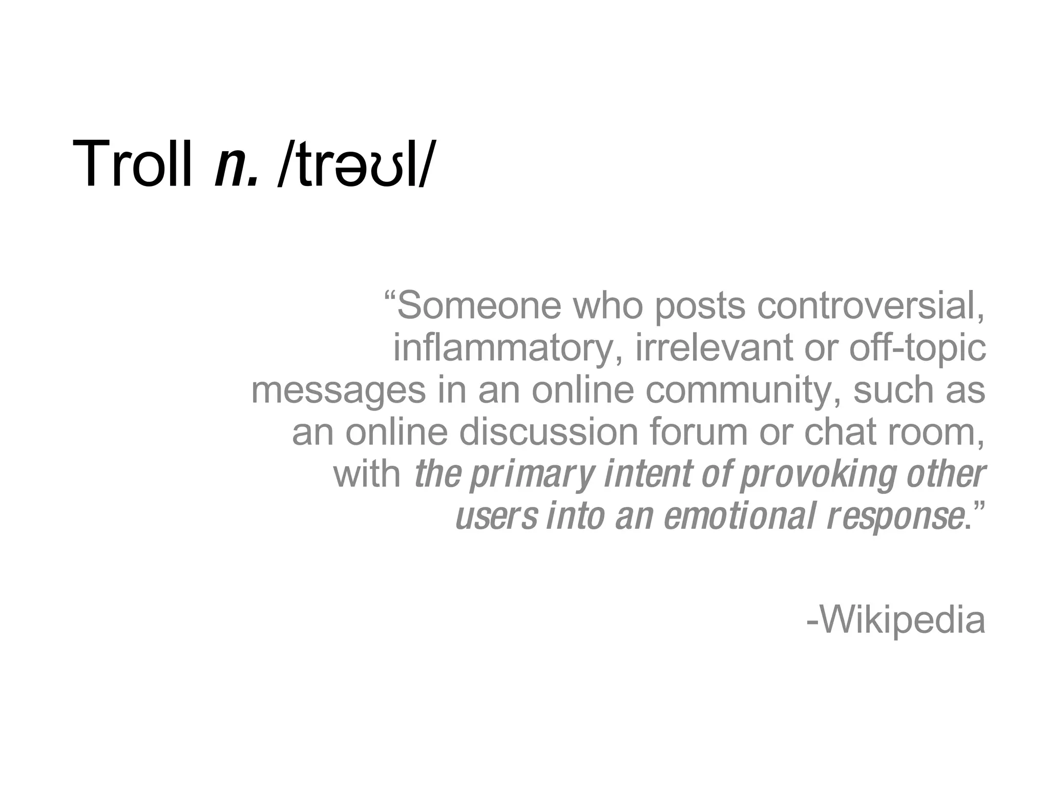 Troll  n.  /trəʊl/ “ Someone who posts controversial, inflammatory, irrelevant or off-topic messages in an online community, such as an online discussion forum or chat room, with  the primary intent of provoking other users into an emotional response .” Wikipedia 