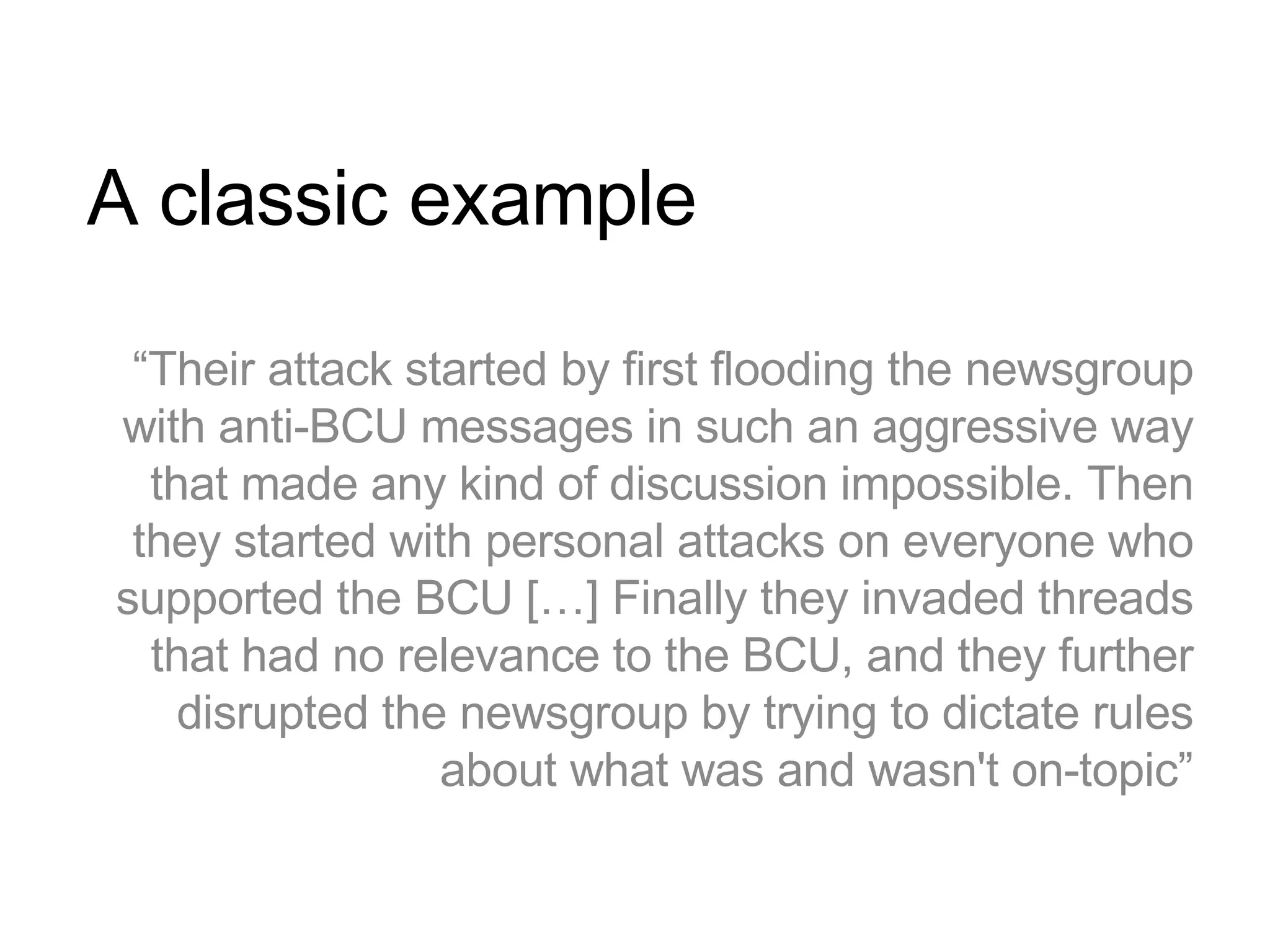 A classic example “ Their attack started by first flooding the newsgroup with anti-BCU messages in such an aggressive way that made any kind of discussion impossible. Then they started with personal attacks on everyone who supported the BCU […] Finally they invaded threads that had no relevance to the BCU, and they further disrupted the newsgroup by trying to dictate rules about what was and wasn't on-topic” 