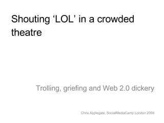Shouting ‘LOL’ in a crowded theatre Trolling, griefing and Web 2.0 dickery Chris Applegate, SocialMediaCamp London 2009 
