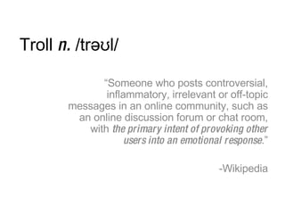 Troll  n.  /trəʊl/ <ul><li>“ Someone who posts controversial, inflammatory, irrelevant or off-topic messages in an online ...