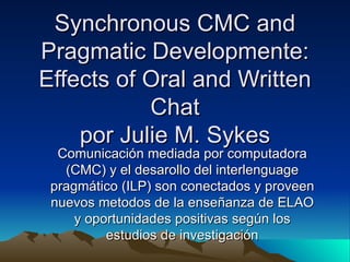 Synchronous CMC and Pragmatic Developmente: Effects of Oral and Written Chat por Julie M. Sykes Comunicación mediada por computadora (CMC) y el desarollo del interlenguage pragmático (ILP) son conectados y proveen nuevos metodos de la enseñanza de ELAO y oportunidades positivas según los estudios de investigación 