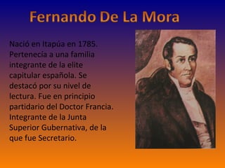 Nació en Itapúa en 1785. Pertenecía a una familia integrante de la elite capitular española. Se destacó por su nivel de lectura. Fue en principio partidario del Doctor Francia. Integrante de la Junta Superior Gubernativa, de la que fue Secretario. 
