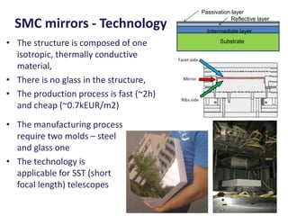 Passivation layer
                                                     Reflective layer
  SMC mirrors - Technology                 Intermediate layer

• The structure is composed of one              Substrate

  isotropic, thermally conductive
  material,
• There is no glass in the structure,
• The production process is fast (~2h)
  and cheap (~0.7kEUR/m2)

• The manufacturing process
  require two molds – steel
  and glass one
• The technology is
  applicable for SST (short
  focal length) telescopes
 