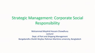 Strategic Management: Corporate Social
Responsibility
Mohammed Mojahid Hossain Chowdhury
Lecturer
Dept. of Port and Shipping Management
Bangabandhu Sheikh Mujibur Rahman Maritime university, Bangladesh
 