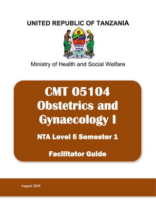 UNITED REPUBLIC OF TANZANIA
 
Ministry of Health and Social Welfare
 
 
 
 
 
 
 
 
 
 
 
 
 
 
 
 
 
 
 
CMT 05104
Obstetrics and
Gynaecology I
NTA Level 5 Semester 1
Facilitator Guide
August 2010
 