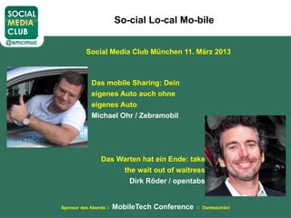 So-cial Lo-cal Mo-bile


          Social Media Club München 11. März 2013



             Das mobile Sharing: Dein
             eigenes Auto auch ohne
             eigenes Auto
             Michael Ohr / Zebramobil




                 Das Warten hat ein Ende: take
                      the wait out of waitress
                        Dirk Röder / opentabs


Sponsor des Abends ::   MobileTech Conference   :: Dankeschön!
 
