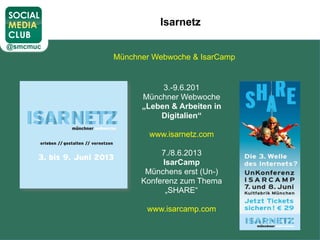 Isarnetz
Münchner Webwoche & IsarCamp
3.-9.6.201
Münchner Webwoche
„Leben & Arbeiten in
Digitalien“
www.isarnetz.com
7./8.6.2013
IsarCamp
Münchens erst (Un-)
Konferenz zum Thema
„SHARE“
www.isarcamp.com
 