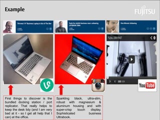 Daniel Klaus 
Example 
Sparkling black, ultra-slim, robust with magnesium & aluminum housing and with super-crisp touch display. Sophisticated business Ultrabook. 
First things to discover is the bundled docking station / port replicator. That really helps to keep the desk tidy (and I am very bad at it - so I get all help that I can) at the office.  