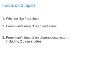 Focus on 3 topics
1. Why we like freemium
2. Freemium's impact on direct sales
3. Freemium's impact on channel/ecosystem,
including 2 case studies
 