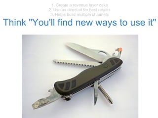 1. Create a revenue layer cake
2. Use as directed for best results
3. Helps build multiple channels
Think "You'll find new ways to use it"
 