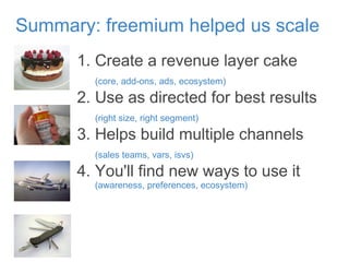 1. Create a revenue layer cake
(core, add-ons, ads, ecosystem)
2. Use as directed for best results
(right size, right segment)
3. Helps build multiple channels
(sales teams, vars, isvs)
4. You'll find new ways to use it
(awareness, preferences, ecosystem)
Summary: freemium helped us scale
 