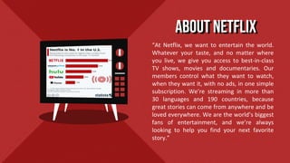 “At Netflix, we want to entertain the world.
Whatever your taste, and no matter where
you live, we give you access to best-in-class
TV shows, movies and documentaries. Our
members control what they want to watch,
when they want it, with no ads, in one simple
subscription. We’re streaming in more than
30 languages and 190 countries, because
great stories can come from anywhere and be
loved everywhere. We are the world’s biggest
fans of entertainment, and we’re always
looking to help you find your next favorite
story.”
About Netflix
 