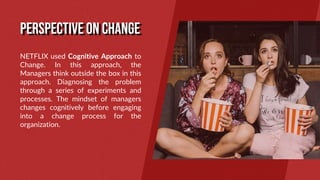 NETFLIX used Cognitive Approach to
Change. In this approach, the
Managers think outside the box in this
approach. Diagnosing the problem
through a series of experiments and
processes. The mindset of managers
changes cognitively before engaging
into a change process for the
organization.
PERSPECTIVE ON CHANGE
 