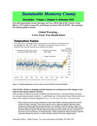 Next discussion group: Energy Shortages and You, will be held at the Central Avenue
Bakery, 174 Central Avenue, PG, on February 16, from 6:30 to 8:30 PM. The meeting is
free and the public is invited.

                                Global Warming--
                           A Few Facts You Should Know




Figure 1: Global temperature record as shown in the Wall Street Journal 10/26/05


That Earth’s climate is changing and that humans are causing most of the change, is not
controversial among climate scientists.
After decades of improving climate modeling and measurement, a broad and deep consensus
has emerged among climate scientists. I could hardly say it better than Naomi Oreskes did in an
essay on the subject in Science Magazine (Science, Vol 306, Issue 5702, 1686 , 3 December 2004):

        Policy-makers and the media, particularly in the United States, frequently assert that climate
        science is highly uncertain. Some have used this as an argument against adopting strong
        measures to reduce greenhouse gas emissions. For example, while discussing a major U.S.
        Environmental Protection Agency report on the risks of climate change, then-EPA administrator
        Christine Whitman argued, quot;As [the report] went through review, there was less consensus on
        the science and conclusions on climate changequot;. Some corporations whose revenues might be
        adversely affected by controls on carbon dioxide emissions have also alleged major


Newsletter Editor—Mark Folsom. For more information call Mark, 831 648 1543
 