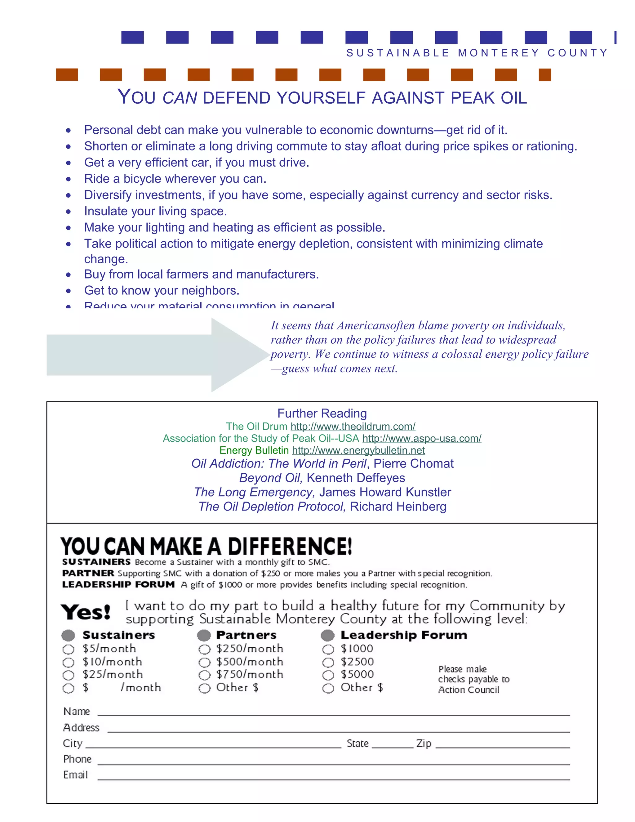 S U S T A I N A B L E M O N T E R E Y C O U N T Y
• Personal debt can make you vulnerable to economic downturns—get rid of it.
• Shorten or eliminate a long driving commute to stay afloat during price spikes or rationing.
• Get a very efficient car, if you must drive.
• Ride a bicycle wherever you can.
• Diversify investments, if you have some, especially against currency and sector risks.
• Insulate your living space.
• Make your lighting and heating as efficient as possible.
• Take political action to mitigate energy depletion, consistent with minimizing climate
change.
• Buy from local farmers and manufacturers.
• Get to know your neighbors.
• Reduce your material consumption in general.
YOU CAN DEFEND YOURSELF AGAINST PEAK OIL
It seems that Americansoften blame poverty on individuals,
rather than on the policy failures that lead to widespread
poverty. We continue to witness a colossal energy policy failure
—guess what comes next.
Further Reading
The Oil Drum http://www.theoildrum.com/
Association for the Study of Peak Oil--USA http://www.aspo-usa.com/
Energy Bulletin http://www.energybulletin.net
Oil Addiction: The World in Peril, Pierre Chomat
Beyond Oil, Kenneth Deffeyes
The Long Emergency, James Howard Kunstler
The Oil Depletion Protocol, Richard Heinberg
 