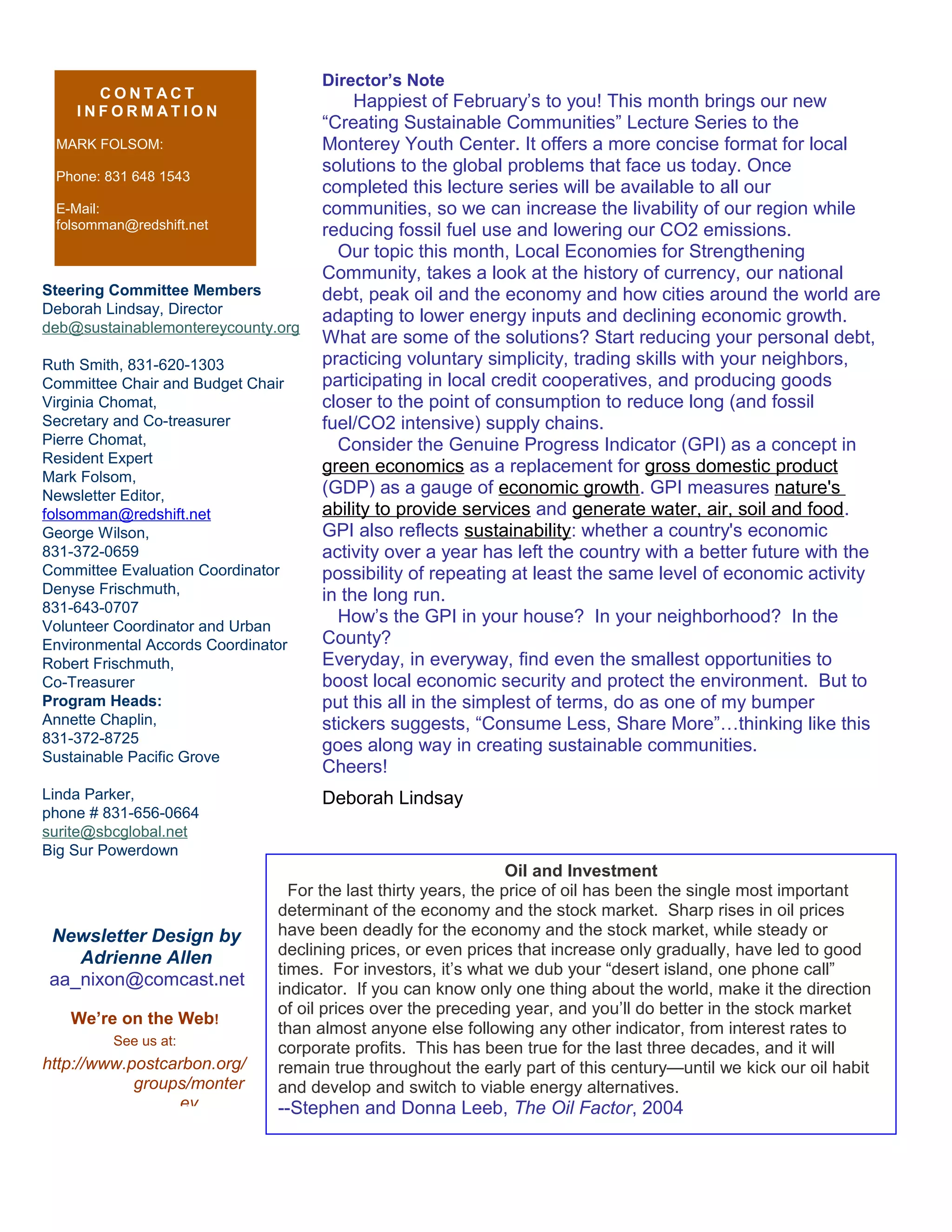 Steering Committee Members
Deborah Lindsay, Director
deb@sustainablemontereycounty.org
Ruth Smith, 831-620-1303
Committee Chair and Budget Chair
Virginia Chomat,
Secretary and Co-treasurer
Pierre Chomat,
Resident Expert
Mark Folsom,
Newsletter Editor,
folsomman@redshift.net
George Wilson,
831-372-0659
Committee Evaluation Coordinator
Denyse Frischmuth,
831-643-0707
Volunteer Coordinator and Urban
Environmental Accords Coordinator
Robert Frischmuth,
Co-Treasurer
Program Heads:
Annette Chaplin,
831-372-8725
Sustainable Pacific Grove
Linda Parker,
phone # 831-656-0664
surite@sbcglobal.net
Big Sur Powerdown
C O N T A C T
I N F O R M A T I O N
MARK FOLSOM:
Phone: 831 648 1543
E-Mail:
folsomman@redshift.net
We’re on the Web!
See us at:
http://www.postcarbon.org/
groups/monter
ey
Newsletter Design by
Adrienne Allen
aa_nixon@comcast.net
Director’s Note
Happiest of February’s to you! This month brings our new
“Creating Sustainable Communities” Lecture Series to the
Monterey Youth Center. It offers a more concise format for local
solutions to the global problems that face us today. Once
completed this lecture series will be available to all our
communities, so we can increase the livability of our region while
reducing fossil fuel use and lowering our CO2 emissions.
Our topic this month, Local Economies for Strengthening
Community, takes a look at the history of currency, our national
debt, peak oil and the economy and how cities around the world are
adapting to lower energy inputs and declining economic growth.
What are some of the solutions? Start reducing your personal debt,
practicing voluntary simplicity, trading skills with your neighbors,
participating in local credit cooperatives, and producing goods
closer to the point of consumption to reduce long (and fossil
fuel/CO2 intensive) supply chains.
Consider the Genuine Progress Indicator (GPI) as a concept in
green economics as a replacement for gross domestic product
(GDP) as a gauge of economic growth. GPI measures nature's
ability to provide services and generate water, air, soil and food.
GPI also reflects sustainability: whether a country's economic
activity over a year has left the country with a better future with the
possibility of repeating at least the same level of economic activity
in the long run.
How’s the GPI in your house? In your neighborhood? In the
County?
Everyday, in everyway, find even the smallest opportunities to
boost local economic security and protect the environment. But to
put this all in the simplest of terms, do as one of my bumper
stickers suggests, “Consume Less, Share More”…thinking like this
goes along way in creating sustainable communities.
Cheers!
Deborah Lindsay
Oil and Investment
For the last thirty years, the price of oil has been the single most important
determinant of the economy and the stock market. Sharp rises in oil prices
have been deadly for the economy and the stock market, while steady or
declining prices, or even prices that increase only gradually, have led to good
times. For investors, it’s what we dub your “desert island, one phone call”
indicator. If you can know only one thing about the world, make it the direction
of oil prices over the preceding year, and you’ll do better in the stock market
than almost anyone else following any other indicator, from interest rates to
corporate profits. This has been true for the last three decades, and it will
remain true throughout the early part of this century—until we kick our oil habit
and develop and switch to viable energy alternatives.
--Stephen and Donna Leeb, The Oil Factor, 2004
 