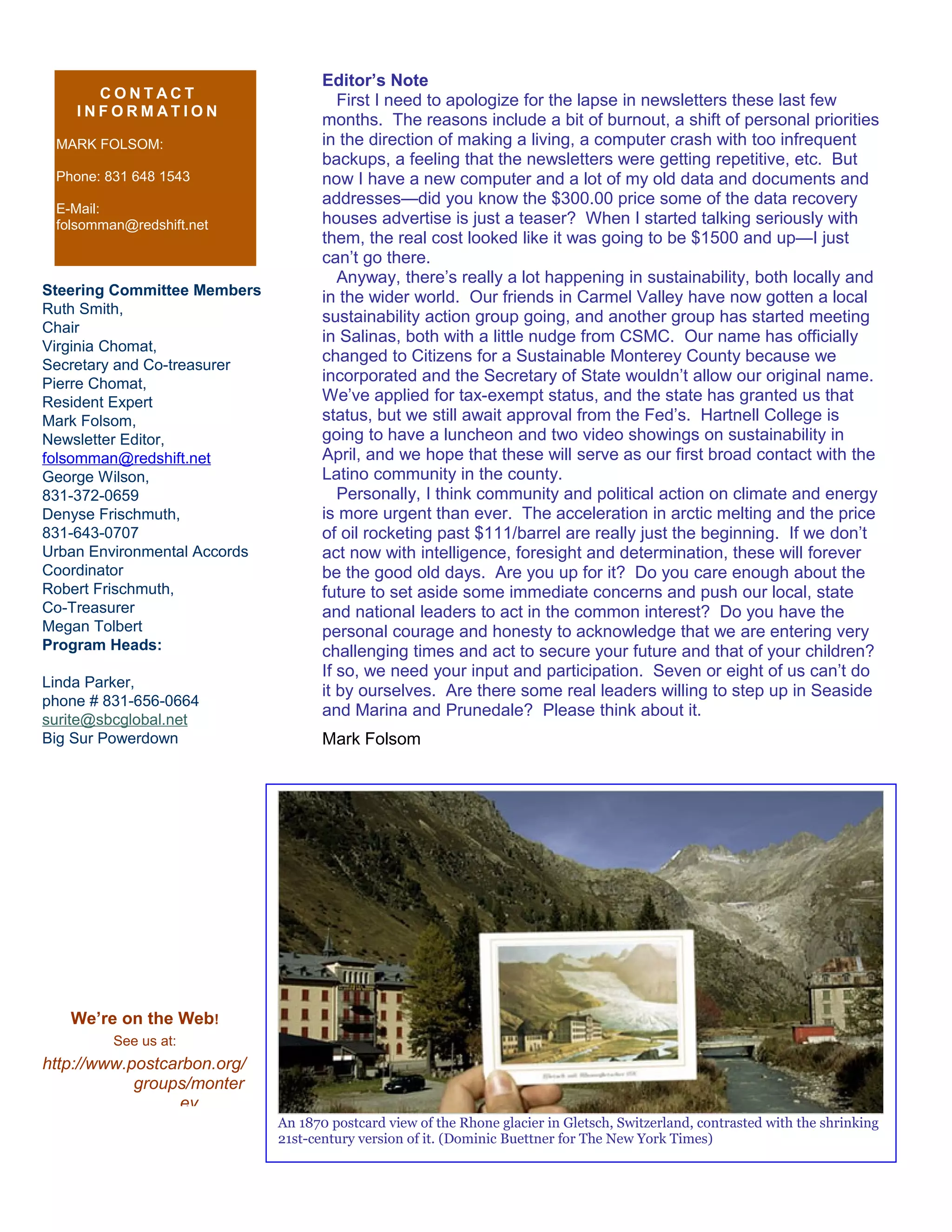 Steering Committee Members
Ruth Smith,
Chair
Virginia Chomat,
Secretary and Co-treasurer
Pierre Chomat,
Resident Expert
Mark Folsom,
Newsletter Editor,
folsomman@redshift.net
George Wilson,
831-372-0659
Denyse Frischmuth,
831-643-0707
Urban Environmental Accords
Coordinator
Robert Frischmuth,
Co-Treasurer
Megan Tolbert
Program Heads:
Linda Parker,
phone # 831-656-0664
surite@sbcglobal.net
Big Sur Powerdown
C O N T A C T
I N F O R M A T I O N
MARK FOLSOM:
Phone: 831 648 1543
E-Mail:
folsomman@redshift.net
We’re on the Web!
See us at:
http://www.postcarbon.org/
groups/monter
ey
Editor’s Note
First I need to apologize for the lapse in newsletters these last few
months. The reasons include a bit of burnout, a shift of personal priorities
in the direction of making a living, a computer crash with too infrequent
backups, a feeling that the newsletters were getting repetitive, etc. But
now I have a new computer and a lot of my old data and documents and
addresses—did you know the $300.00 price some of the data recovery
houses advertise is just a teaser? When I started talking seriously with
them, the real cost looked like it was going to be $1500 and up—I just
can’t go there.
Anyway, there’s really a lot happening in sustainability, both locally and
in the wider world. Our friends in Carmel Valley have now gotten a local
sustainability action group going, and another group has started meeting
in Salinas, both with a little nudge from CSMC. Our name has officially
changed to Citizens for a Sustainable Monterey County because we
incorporated and the Secretary of State wouldn’t allow our original name.
We’ve applied for tax-exempt status, and the state has granted us that
status, but we still await approval from the Fed’s. Hartnell College is
going to have a luncheon and two video showings on sustainability in
April, and we hope that these will serve as our first broad contact with the
Latino community in the county.
Personally, I think community and political action on climate and energy
is more urgent than ever. The acceleration in arctic melting and the price
of oil rocketing past $111/barrel are really just the beginning. If we don’t
act now with intelligence, foresight and determination, these will forever
be the good old days. Are you up for it? Do you care enough about the
future to set aside some immediate concerns and push our local, state
and national leaders to act in the common interest? Do you have the
personal courage and honesty to acknowledge that we are entering very
challenging times and act to secure your future and that of your children?
If so, we need your input and participation. Seven or eight of us can’t do
it by ourselves. Are there some real leaders willing to step up in Seaside
and Marina and Prunedale? Please think about it.
Mark Folsom
An 1870 postcard view of the Rhone glacier in Gletsch, Switzerland, contrasted with the shrinking
21st-century version of it. (Dominic Buettner for The New York Times)
 