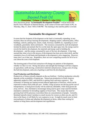 Next discussion group: “Is Sustainable Development Possible?” will be held at the
Pacific Grove Museum of Natural History, at the corner of Forest and Central in PG, on
Thursday, May 11, from 7:00 to 9:00 PM. The meeting is free and the public is invited.



                      Sustainable Development? How?
It seems that the footprint of development on the land is continually expanding: at any
moment, there are always housing developments, shopping centers, industrial parks, office
buildings, schools, parking lots, streets, roads, freeways, landfills etc. expanding to cover
woodlands, grasslands, farms and deserts. The resources consumed by such development
include the plants and animals that live on the land, the open space lost, the energy used to
rework the land for development, the materials and energy used in building the
development—and the energy consumed by users of the new development. It has long
seemed that what is lost in the process of development has been given short shrift, and the
cumulative loss of wild lands and farmlands to development is now staggering. However,
many don’t see it that way. Regardless, there are now compelling reasons for all of us to
care about the costs of development.

The looming peak of fossil fuel extraction will change our patterns of development,
whether we like it or not. Rising fuel prices and outright fuel shortages will have impacts
on agriculture, earth-moving, construction materials and processes, energy costs of using
the built development, and costs of getting to and from the development.

Food Production and Distribution
Productivity of farms critically depends on the use fertilizer. Fertilizer production critically
depends on the availability of natural gas. Natural gas production in North America
apparently peaked in 2001, and fertilizer is getting more and more expensive. The
economics of farming are leaning toward reduced application of fertilizer, which can be
expected to reduce food yields per acre. Further, rising oil prices are driving up the cost of
transportation, so food grown locally will be relatively affordable, while food grown far
away will not. Also, farmland is increasingly being used to grow crops used for biofuels
intended to substitute for dwindling supplies of fossil fuels. This means that land for
growing food will be precious everywhere there are concentrations of people. Currently,
farmland typically doesn’t produce as much income for owners as other uses do, and if it
does in the future, it will likely be very expensive to eat. It might be much wiser to limit
encroachment of urban and suburban development on farms, rather than waiting for
markets to bring farms and development into equilibrium.




Newsletter Editor—Mark Folsom, 831 648 1543, folsomman@redshift.net
 