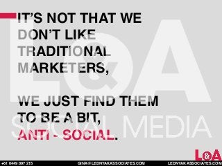 IT’S NOT THAT WE
        DON’T LIKE
        TRADITIONAL
        MARKETERS,

        WE JUST FIND THEM
        TO BE A BIT,
        ANTI - SOCIAL.
+61 0449 097 215   GINA@LEDNYAKASSOCIATES.COM   LEDNYAKASSOCIATES.COM
 