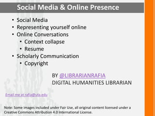 Social Media & Online Presence 
• Social Media 
• Representing yourself online 
• Online Conversations 
• Context collapse 
• Resume 
• Scholarly Communication 
• Copyright 
BY @LIBRARIANRAFIA 
DIGITAL HUMANITIES LIBRARIAN 
Email me at rafia@uta.edu 
Note: Some images included under Fair Use, all original content licensed under a 
Creative Commons Attribution 4.0 International License. 
 