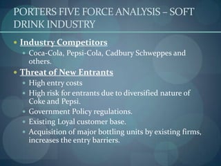 PORTERS FIVE FORCE ANALYSIS – SOFT
DRINK INDUSTRY
 Industry Competitors
 Coca-Cola, Pepsi-Cola, Cadbury Schweppes and

others.
 Threat of New Entrants
 High entry costs
 High risk for entrants due to diversified nature of

Coke and Pepsi.
 Government Policy regulations.
 Existing Loyal customer base.
 Acquisition of major bottling units by existing firms,
increases the entry barriers.

 