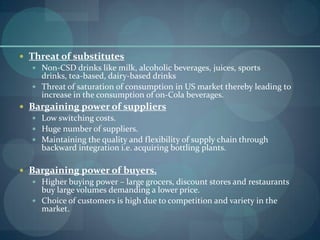  Threat of substitutes
 Non-CSD drinks like milk, alcoholic beverages, juices, sports
drinks, tea-based, dairy-based drinks
 Threat of saturation of consumption in US market thereby leading to
increase in the consumption of on-Cola beverages.
 Bargaining power of suppliers
 Low switching costs.
 Huge number of suppliers.
 Maintaining the quality and flexibility of supply chain through
backward integration i.e. acquiring bottling plants.
 Bargaining power of buyers.
 Higher buying power – large grocers, discount stores and restaurants
buy large volumes demanding a lower price.
 Choice of customers is high due to competition and variety in the
market.

 